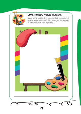 91
Agora você é o pintor. Use sua criatividade e reproduza o
quadro de Joan Miró modificando as imagens. Não esqueça
de assinar e dar um título a sua obra.
_________________________________________________________
CONSTRUINDO NOVAS IMAGENS
 