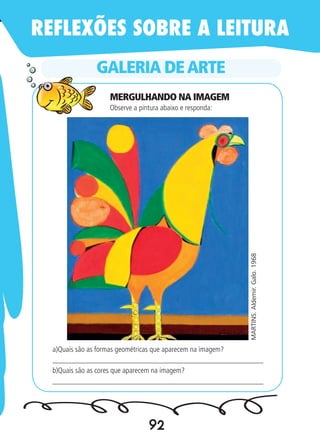 92
GALERIA DEARTE
MARTINS.Aldemir.Galo.1968
Observe a pintura abaixo e responda:
a)Quais são as formas geométricas que aparecem na imagem?
________________________________________________________
b)Quais são as cores que aparecem na imagem?
________________________________________________________
REFLEXÕES SOBRE A LEITURA
MERGULHANDO NA IMAGEM
 