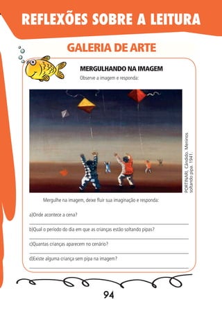 94
GALERIA DEARTE
PORTINARI,Cândido.Meninos
soltandopipa.1941.
Observe a imagem e responda:
Mergulhe na imagem, deixe fluir sua imaginação e responda:
a)Onde acontece a cena?
_____________________________________________________________
b)Qual o período do dia em que as crianças estão soltando pipas?
_____________________________________________________________
c)Quantas crianças aparecem no cenário?
_____________________________________________________________
d)Existe alguma criança sem pipa na imagem?
_____________________________________________________________
REFLEXÕES SOBRE A LEITURA
MERGULHANDO NA IMAGEM
 
