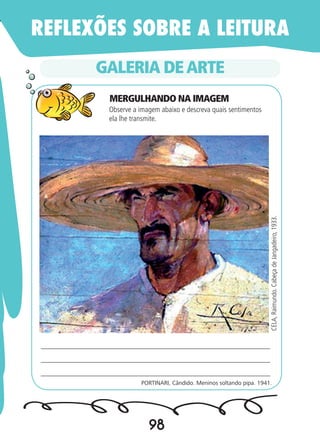 98
GALERIA DEARTE
PORTINARI, Cândido. Meninos soltando pipa. 1941.
____________________________________________________________
____________________________________________________________
_____________________________________________________________
CELA,Raimundo.CabeçadeJangadeiro,1933.
Observe a imagem abaixo e descreva quais sentimentos
ela lhe transmite.	
REFLEXÕES SOBRE A LEITURA
MERGULHANDO NA IMAGEM
 