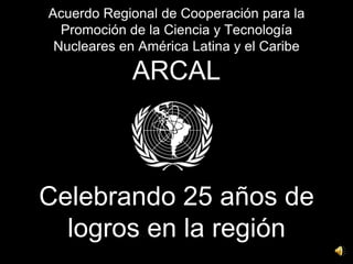 Acuerdo Regional de Cooperación para la Promoción de la Ciencia y Tecnología Nucleares en América Latina y el CaribeARCALCelebrando 25 años de logros en la región 