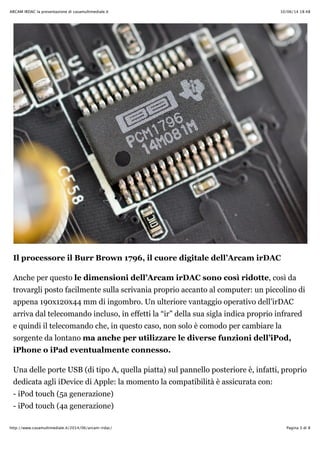 10/06/14 18:48ARCAM IRDAC la presentazione di casamultimediale.it
Pagina 3 di 8http://www.casamultimediale.it/2014/06/arcam-irdac/
Il processore il Burr Brown 1796, il cuore digitale dell’Arcam irDAC
Anche per questo le dimensioni dell’Arcam irDAC sono così ridotte, così da
trovargli posto facilmente sulla scrivania proprio accanto al computer: un piccolino di
appena 190x120x44 mm di ingombro. Un ulteriore vantaggio operativo dell’irDAC
arriva dal telecomando incluso, in effetti la “ir” della sua sigla indica proprio infrared
e quindi il telecomando che, in questo caso, non solo è comodo per cambiare la
sorgente da lontano ma anche per utilizzare le diverse funzioni dell’iPod,
iPhone o iPad eventualmente connesso.
Una delle porte USB (di tipo A, quella piatta) sul pannello posteriore è, infatti, proprio
dedicata agli iDevice di Apple: la momento la compatibilità è assicurata con:
- iPod touch (5a generazione)
- iPod touch (4a generazione)
 