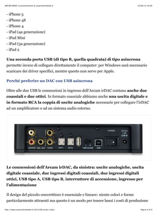 10/06/14 18:48ARCAM IRDAC la presentazione di casamultimediale.it
Pagina 4 di 8http://www.casamultimediale.it/2014/06/arcam-irdac/
- iPhone 5
- iPhone 4S
- iPhone 4
- iPad (4a generazione)
- iPad Mini
- iPad (3a generazione)
- iPad 2
Una seconda porta USB (di tipo B, quella quadrata) di tipo asincrona
permette invece di collegare direttamente il computer: per Windows sarà necessario
scaricare dei driver specifici, mentre questo non serve per Apple.
Perché preferire un DAC con USB asincrona
Oltre alle due USB le connessioni in ingresso dell’Arcam irDAC contano anche due
coassiali e due ottici. In formato coassiale abbiamo anche una uscita digitale e
in formato RCA la coppia di uscite analogiche necessarie per collegare l’irDAC
ad un amplificatore o ad un sistema audio esterno.
Le connessioni dell’Arcam irDAC, da sinistra: uscite analogiche, uscita
digitale coassiale, due ingressi digitali coassiali, due ingressi digitali
ottici, USB tipo A, USB tipo B, interruttore di accensione, ingresso per
l’alimentazione
Il design del piccolo convertitore è essenziale e lineare: niente colori e forme
particolarmente attraenti ma questo è un modo per tenere bassi i costi di produzione
 