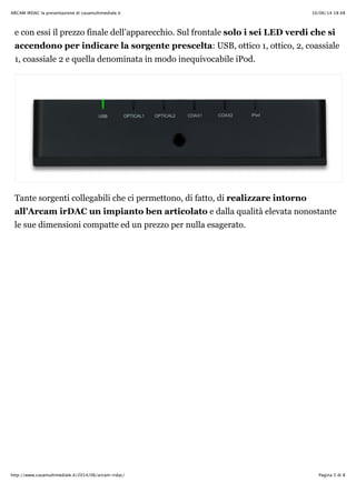 10/06/14 18:48ARCAM IRDAC la presentazione di casamultimediale.it
Pagina 5 di 8http://www.casamultimediale.it/2014/06/arcam-irdac/
e con essi il prezzo finale dell’apparecchio. Sul frontale solo i sei LED verdi che si
accendono per indicare la sorgente prescelta: USB, ottico 1, ottico, 2, coassiale
1, coassiale 2 e quella denominata in modo inequivocabile iPod.
Tante sorgenti collegabili che ci permettono, di fatto, di realizzare intorno
all’Arcam irDAC un impianto ben articolato e dalla qualità elevata nonostante
le sue dimensioni compatte ed un prezzo per nulla esagerato.
 