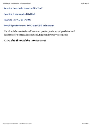 10/06/14 18:48ARCAM IRDAC la presentazione di casamultimediale.it
Pagina 8 di 8http://www.casamultimediale.it/2014/06/arcam-irdac/
Scarica la scheda tecnica di irDAC
Scarica il manuale di irDAC
Scarica le FAQ di irDAC
Perché preferire un DAC con USB asincrona
Hai altre informazioni da chiedere su questo prodotto, sul produttore o il
distributore? Contatta la redazione, ti risponderemo velocemente
Altro che ti potrebbe interessare:
 