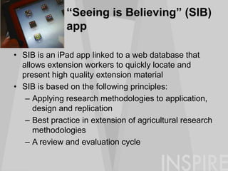 “Seeing is Believing” (SIB)
app
• SIB is an iPad app linked to a web database that
allows extension workers to quickly locate and
present high quality extension material
• SIB is based on the following principles:
– Applying research methodologies to application,
design and replication
– Best practice in extension of agricultural research
methodologies
– A review and evaluation cycle
 