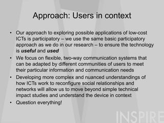 Approach: Users in context
• Our approach to exploring possible applications of low-cost
ICTs is participatory – we use the same basic participatory
approach as we do in our research – to ensure the technology
is useful and used
• We focus on flexible, two-way communication systems that
can be adapted by different communities of users to meet
their particular information and communication needs
• Developing more complex and nuanced understandings of
how ICTs work to reconfigure social relationships and
networks will allow us to move beyond simple technical
impact studies and understand the device in context
• Question everything!
 