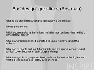 Six “design” questions (Postman)
What is the problem to which this technology is the solution
Whose problem is it
Which people and what institutions might be most seriously harmed by a
technological solution
What new problems might be created because we have solved this
problem
What sort of people and institutions might acquire special economic and
political power because of technological change
What changes in language are being enforced by new technologies, and
what is being gained and lost by such changes
 