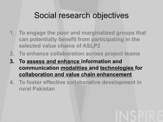 Social research objectives
1. To engage the poor and marginalized groups that
can potentially benefit from participating in the
selected value chains of ASLP2
2. To enhance collaboration across project teams
3. To assess and enhance information and
communication modalities and technologies for
collaboration and value chain enhancement
4. To foster effective collaborative development in
rural Pakistan
 