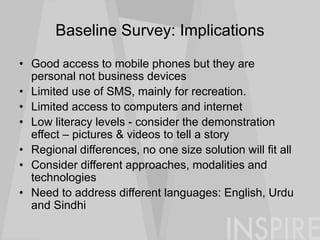 Baseline Survey: Implications
• Good access to mobile phones but they are
personal not business devices
• Limited use of SMS, mainly for recreation.
• Limited access to computers and internet
• Low literacy levels - consider the demonstration
effect – pictures & videos to tell a story
• Regional differences, no one size solution will fit all
• Consider different approaches, modalities and
technologies
• Need to address different languages: English, Urdu
and Sindhi
 