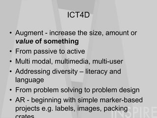 ICT4D
• Augment - increase the size, amount or
value of something
• From passive to active
• Multi modal, multimedia, multi-user
• Addressing diversity – literacy and
language
• From problem solving to problem design
• AR - beginning with simple marker-based
projects e.g. labels, images, packing
 