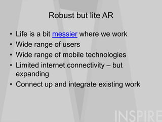 Robust but lite AR
• Life is a bit messier where we work
• Wide range of users
• Wide range of mobile technologies
• Limited internet connectivity – but
expanding
• Connect up and integrate existing work
 