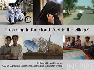 “Learning in the cloud, feet in the village”
Professor Robert Fitzgerald
ASLP2 - Agriculture Sector Linkages Program in Pakistan (Phase
2)
 