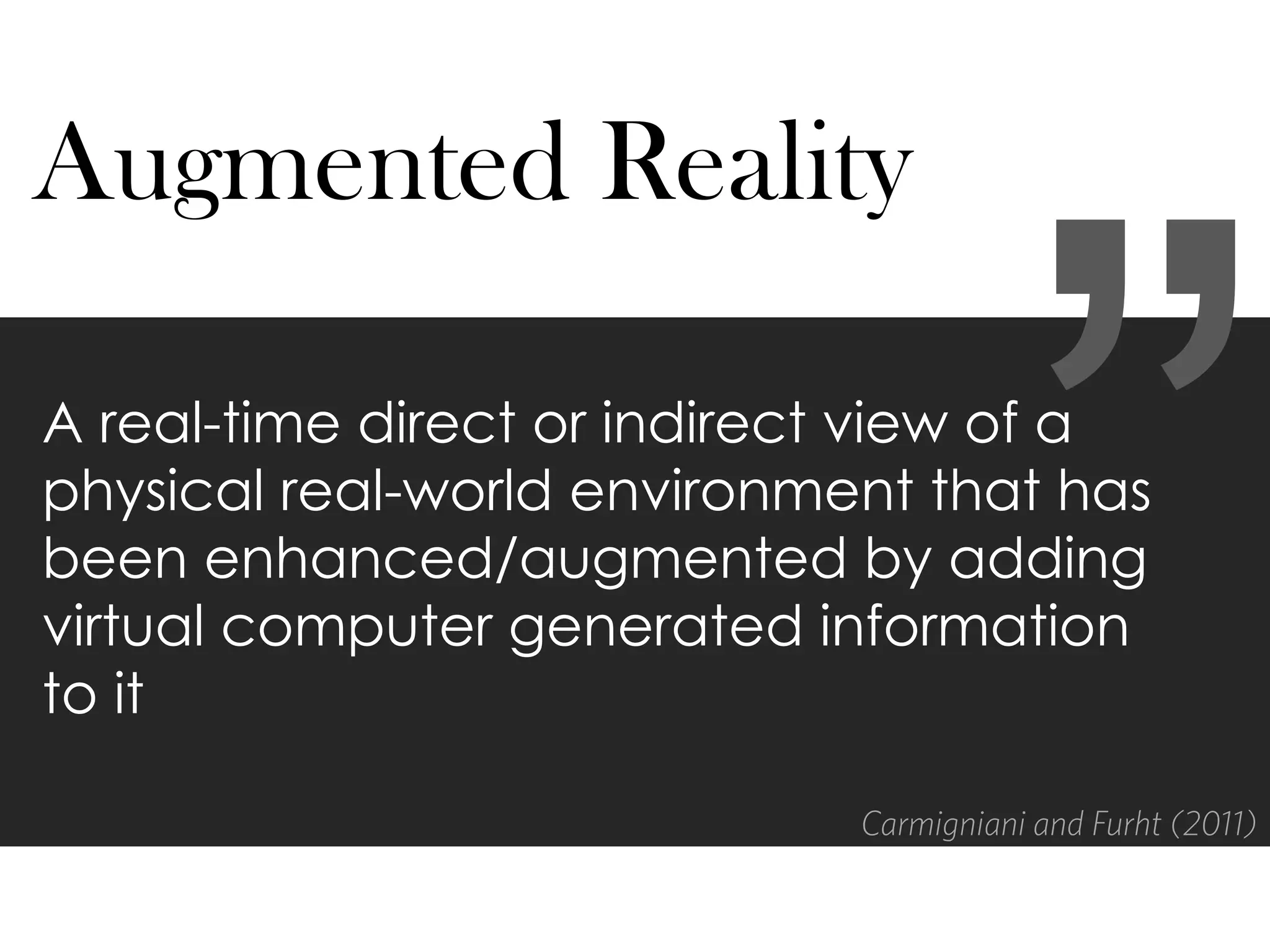 A real-time direct or indirect view of a
physical real-world environment that has
been enhanced/augmented by adding
virtual computer generated information
to it
Augmented Reality
Carmigniani and Furht (2011)