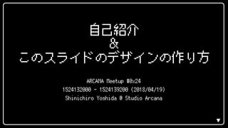 ▼
自己紹介
＆
このスライドのデザインの作り方
ARCANA Meetup #0x24
1524132000 - 1524139200 (2018/04/19)
Shinichiro Yoshida @ Studio Arcana
 