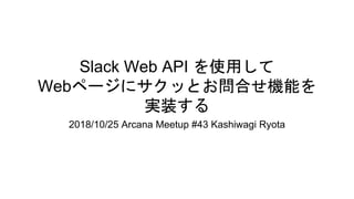 Slack Web API を使用して
Webページにサクッとお問合せ機能を
実装する
2018/10/25 Arcana Meetup #43 Kashiwagi Ryota
 