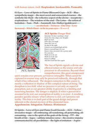with human nature, itself. Resplendent. Inexhaustible. Permeable.

01 Eyes – Love of Spirits in Flame (Blossom) Cups - ACE – Blue -
sympathetic magic – the most secret and consecrated essence – the
symbolic life-fluid – the reflective aspect of the divine – receptivity –
resplendence – The window of the soul - The Lotus – the action of
lustration – Tum – Ptah – Auramoth–Isis–Hathor (goddesses) - - the
witches knowledge – an interlude - Tristesse - One Day -!Love
Increased – Witch Hunt - to be in your eyes – Y = s + f

                               ACE Spirits: Danger Bird
                               Sometime I’m here watching a cloud
                               Funny how they shape your thoughts
                               Right out loud
                               Some days you laugh
                               Some days you cry
                               So deep in the night
                               It leaves you stranded high and dry
                               Keep to yourself keep it in case
                               Keep it when you need it for a pretty smile
                               For your face
                               Walk out in the sun
                               Walk out in the rain
                               Keep on walking
                               And don't look back here again


                                  The Ace of Spirits signals a divine and
                                  ethereal nature as the source and sole
                                  precursor to all existence. Beyond sheer
                                  comprehension, this great omnipresent
spirit remains ever present, yet forever intangible. What cannot be
captured in essence may only be perceived indirectly, through that
which it has influenced. The deepest connection to this source is
merely a reflection or shadow of this complicit nature of being. The
deception is two fold: what we perceive is yet only an aspect of
perception, just as our greatest ability to perceive is a limiting and
narrowing function. The danger is implicit. If what is perceived is
assumed to be real, our assumption of reality is in error. A resulting
paradox quickly ensues: what I observe is real, yet I perceive not
reality. This bias is in itself part of the grand design and power
inherent in the eternal mystery of this elemental force.
Apprehension. Integration. Patience. (Pertinence)

01 Spirits – Love of Eyes and Flame (Leaf) Swords – ACE – Yellow -
invocative magic – all-embracing, all-wandering, all-penetrating, all-
consuming – one is the spirit of the gods of the living – 777 – the
breath of life – logos –!sublime intuitive sense – the creative impulse
communicated by all possibilities – the light of initiation – Aspen -
 