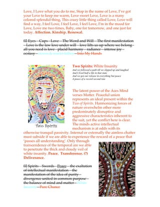 Love, I Love what you do to me, Stop in the name of Love, I’ve got
your Love to keep me warm, Love sweet Love, Love is a many
colored splendid thing, This crazy little thing called Love, Love will
find a way, I feel Love, I feel Love, I feel Love, I’m in the mood for
Love, Love me two times, Baby, one for tomorrow, and one just for
today. Affection. Kinship. Renewal.

02 Eyes – Cups - Love – The Word and Will – The first manifestation
– Love is the law love under will – love lifts us up where we belong -
all you need is love - placid harmony – radiance – intense joy –
ecstasy - steven & scarlet kilbey -!Into My Hands


                               Two Spirits: White Insanity
                               And we followed a path till we slipped up and laughed
                               And I lived half a life in that state
                               And we got our release in everything but peace
                               A peace of a record second rate



                               The latent power of the Aces Mind
                               verses Matter. Peaceful union
                               represents an ideal present within the
                               Two of Spirits. Harmonizing forces of
                               nature overwhelm other more
                               predominately disruptive and
                               aggressive characteristics inherent to
                               the suit, yet the conflict here is clear.
                               The minds active intellectual
                               mechanism is at odds with its
otherwise tranquil passivity. Internal or externally the aimless chatter
must subside if we are able to experience the reward of a peace that
‘passes all understanding’. Only through
transcendence of the temporal are we able
to penetrate the thick and cloudy veil of
white insanity. Peace. Transference. (?)
Deliverance.

02 Spirits – Swords - Peace – the exaltation
of intellectual manifestation – the
manifestation of the idea of purity –
divergence united in common purpose –
the balance of mind and matter - White
Insanity -!Pure Chance
 
