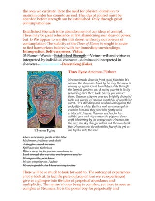 the ones we cultivate. Here the need for physical dominion to
maintain order has come to an end. The idea of control must be
abandon before strength can be established. Only through great
contemplation are

Established Strength is the abandonment of our ideas of control. .
There may be great reluctance at first abandoning our ideas of power,
but to We appear to wander this desert with only our powers of
contemplation. The stability of the Three of Flames is sought in order
to find harmonious balance with our immediate surroundings.
Introspection. Self-awareness. Virtue.
03 Flame – Wands - Established Strength – Virtue - will and virtue as
interpreted by individual character - domination interpreted in
character - in the desert - Desert Song (Fake)

                                    Three Eyes: Amorous Plethora

                                    Neuman breaks down in front of the fountain. It’s
                                    obvious the shops are closed by the way the moon is
                                    coming up again. Giant bumblebees slide through
                                    the languid gardens’ air. A string quartet is busily
                                    rehearsing over there, look! Surely you can see
                                    them. Neuman staggers over to a brightly decorated
                                    table and scoops up caramel mouthfuls of something
                                    sweet. He’s still dizzy and needs to lean against the
                                    cockpit for a while. Quite a mob has converged to
                                    examine him and they prod him gently with
                                    aristocratic fingers. Neuman reaches for his
                                    syllable-gun and they scatter like pigeons. Some
                                    craft is hovering by the orange trees. Neuman hits
                                    the deck, the sky changes colour and the lions break
                                    free. Neuman sees the astonished face of the girl as
                                    she topples into the void.

There were many guests at the table
Misfortune, jealousy, and sloth
Acting fine, drink the wine
Spill it on the tablecloth
What a surprise for you to come home to
Look through the eyes that you've grown used to
It's impossible, yes I know
It's too tempting too, I admit
It's unforgivable, but I have nothing to lose

There will be so much to look forward to. The outcrop of experiences
a lot to look at. In fact the pure outcrop of love we’ve experienced
give us a glimpse into the idea of perpetual abundance and
multiplicity. The nature of ones being is complex, yet there is none as
complex as Neuman. He is the poster boy for perpetually and
 