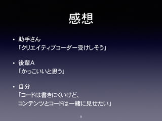 感想
• 助手さん 
「クリエイティブコーダー受けしそう」
• 後輩A 
「かっこいいと思う」
• 自分 
「コードは書きにくいけど、 
コンテンツとコードは一緒に見せたい」
9
 