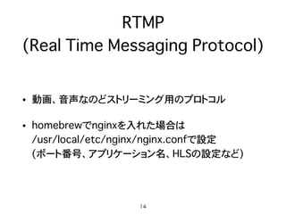 RTMP 
(Real Time Messaging Protocol)
• 動画、音声なのどストリーミング用のプロトコル
• homebrewでnginxを入れた場合は 
/usr/local/etc/nginx/nginx.confで設定 
(ポート番号、アプリケーション名、HLSの設定など)
14
 