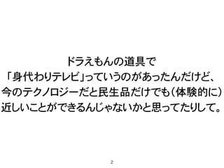 ドラえもんの道具で 
「身代わりテレビ」っていうのがあったんだけど、 
今のテクノロジーだと民生品だけでも（体験的に） 
近しいことができるんじゃないかと思ってたりして。
2
 