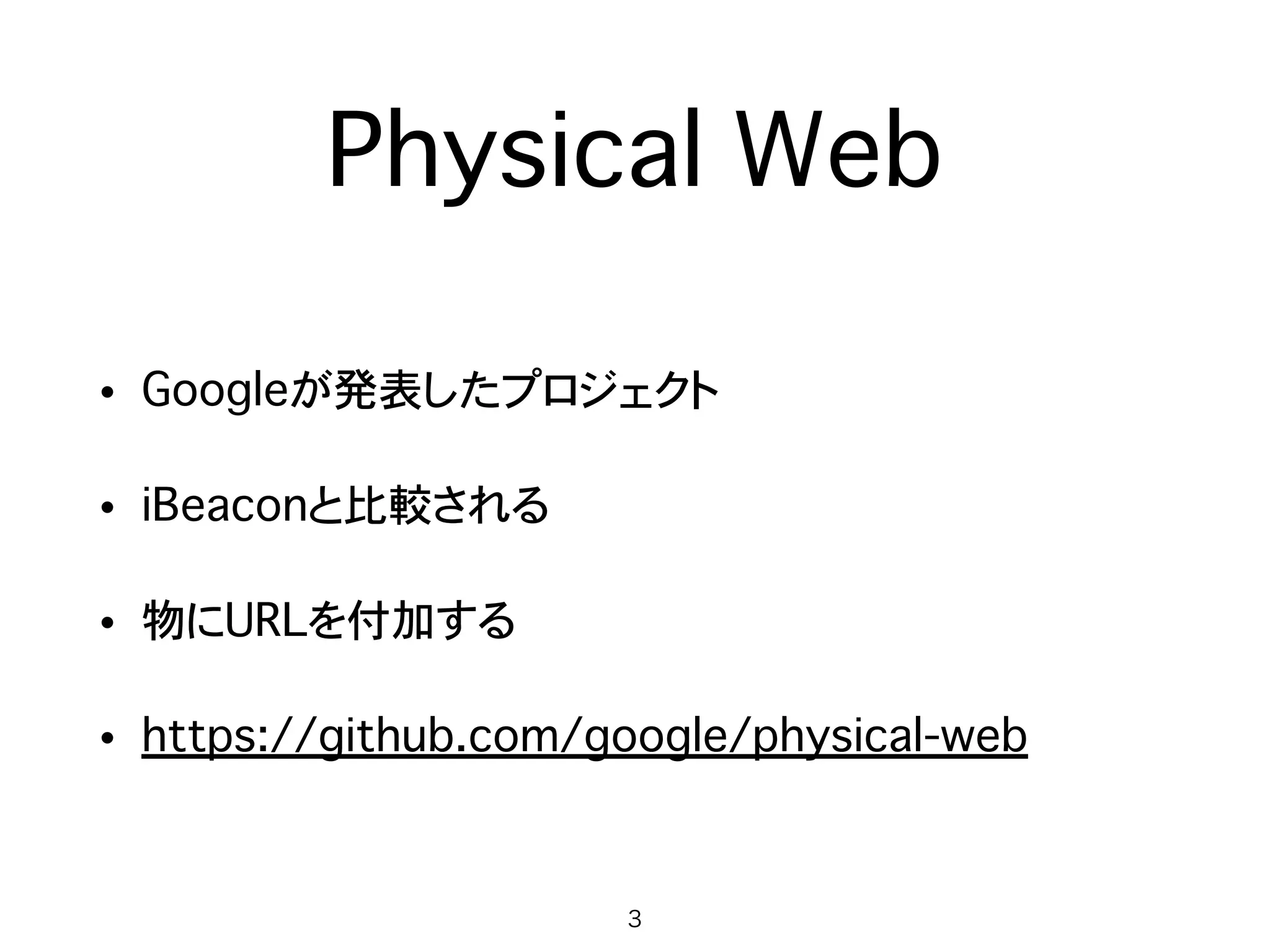 Physical Web
• Googleが発表したプロジェクト
• 物にURLを付加する
• しばしばiBeaconと比較される
• Eddystoneという規格を使う
• https://github.com/google/physical-web
3
 