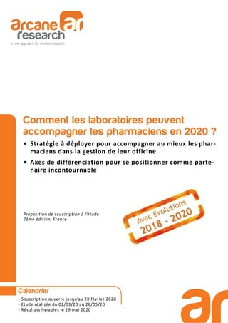 Comment les laboratoires peuvent
accompagner les pharmaciens en 2020 ?
• Stratégie à déployer pour accompagner au mieux les phar-
maciens dans la gestion de leur officine
• Axes de différenciation pour se positionner comme parte-
naire incontournable
Proposition de souscription à l’étude
2ème édition, France
Calendrier
- Souscription ouverte jusqu’au 28 février 2020
- Etude réalisée du 02/03/20 au 28/05/20
- Résultats livrables le 29 mai 2020
 