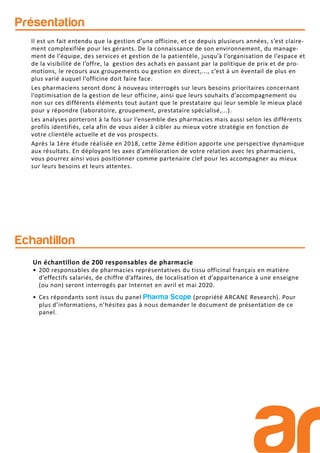 Présentation
Echantillon
Il est un fait entendu que la gestion d’une officine, et ce depuis plusieurs années, s’est claire-
ment complexifiée pour les gérants. De la connaissance de son environnement, du manage-
ment de l’équipe, des services et gestion de la patientèle, jusqu’à l’organisation de l’espace et
de la visibilité de l’offre, la gestion des achats en passant par la politique de prix et de pro-
motions, le recours aux groupements ou gestion en direct,..., c’est à un éventail de plus en
plus varié auquel l’officine doit faire face.
Les pharmaciens seront donc à nouveau interrogés sur leurs besoins prioritaires concernant
l’optimisation de la gestion de leur officine, ainsi que leurs souhaits d’accompagnement ou
non sur ces différents éléments tout autant que le prestataire qui leur semble le mieux placé
pour y répondre (laboratoire, groupement, prestataire spécialisé,...).
Les analyses porteront à la fois sur l’ensemble des pharmacies mais aussi selon les différents
profils identifiés, cela afin de vous aider à cibler au mieux votre stratégie en fonction de
votre clientèle actuelle et de vos prospects.
Après la 1ère étude réalisée en 2018, cette 2ème édition apporte une perspective dynamique
aux résultats. En déployant les axes d’amélioration de votre relation avec les pharmaciens,
vous pourrez ainsi vous positionner comme partenaire clef pour les accompagner au mieux
sur leurs besoins et leurs attentes.
Un échantillon de 200 responsables de pharmacie
• 200 responsables de pharmacies représentatives du tissu officinal français en matière
d’effectifs salariés, de chiffre d’affaires, de localisation et d’appartenance à une enseigne
(ou non) seront interrogés par Internet en avril et mai 2020.
• Ces répondants sont issus du panel Pharma Scope (propriété ARCANE Research). Pour
plus d’informations, n’hésitez pas à nous demander le document de présentation de ce
panel.
 