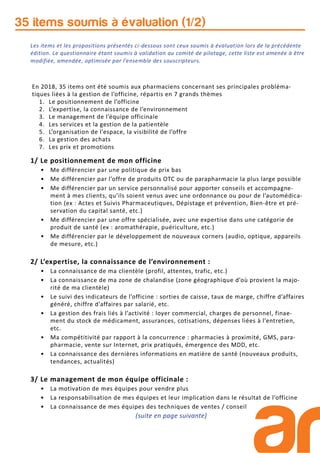 35 items soumis à évaluation (1/2)
1/ Le positionnement de mon officine
• Me différencier par une politique de prix bas
• Me différencier par l’offre de produits OTC ou de parapharmacie la plus large possible
• Me différencier par un service personnalisé pour apporter conseils et accompagne-
ment à mes clients, qu’ils soient venus avec une ordonnance ou pour de l’automédica-
tion (ex : Actes et Suivis Pharmaceutiques, Dépistage et prévention, Bien-être et pré-
servation du capital santé, etc.)
• Me différencier par une offre spécialisée, avec une expertise dans une catégorie de
produit de santé (ex : aromathérapie, puériculture, etc.)
• Me différencier par le développement de nouveaux corners (audio, optique, appareils
de mesure, etc.)
2/ L’expertise, la connaissance de l’environnement :
• La connaissance de ma clientèle (profil, attentes, trafic, etc.)
• La connaissance de ma zone de chalandise (zone géographique d’où provient la majo-
rité de ma clientèle)
• Le suivi des indicateurs de l’officine : sorties de caisse, taux de marge, chiffre d’affaires
généré, chiffre d’affaires par salarié, etc.
• La gestion des frais liés à l’activité : loyer commercial, charges de personnel, finae-
ment du stock de médicament, assurances, cotisations, dépenses liées à l’entretien,
etc.
• Ma compétitivité par rapport à la concurrence : pharmacies à proximité, GMS, para-
pharmacie, vente sur Internet, prix pratiqués, émergence des MDD, etc.
• La connaissance des dernières informations en matière de santé (nouveaux produits,
tendances, actualités)
3/ Le management de mon équipe officinale :
• La motivation de mes équipes pour vendre plus
• La responsabilisation de mes équipes et leur implication dans le résultat de l’officine
• La connaissance de mes équipes des techniques de ventes / conseil
(suite en page suivante)
En 2018, 35 items ont été soumis aux pharmaciens concernant ses principales probléma-
tiques liées à la gestion de l’officine, répartis en 7 grands thèmes
1. Le positionnement de l’officine
2. L’expertise, la connaissance de l’environnement
3. Le management de l’équipe officinale
4. Les services et la gestion de la patientèle
5. L’organisation de l’espace, la visibilité de l’offre
6. La gestion des achats
7. Les prix et promotions
Les items et les propositions présentés ci-dessous sont ceux soumis à évaluation lors de la précédente
édition. Le questionnaire étant soumis à validation au comité de pilotage, cette liste est amenée à être
modifiée, amendée, optimisée par l’ensemble des souscripteurs.
 