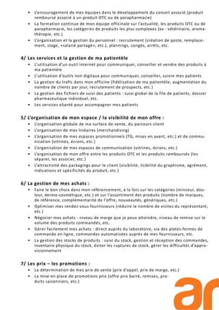• L’encouragement de mes équipes dans le développement du conseil associé (produit
remboursé associé à un produit OTC ou de parapharmacie)
• La formation continue de mon équipe officinale sur l’actualité, les produits OTC ou de
parapharmacie, les catégories de produits les plus complexes (ex : vétérinaire, aroma-
thérapie, etc.)
• L’organisation et la gestion du personnel : recrutement (création de poste, remplace-
ment, stage, «salarié partagé», etc.), plannings, congés, arrêts, etc.
4/ Les services et la gestion de ma patientèle
• L’utilisation d’un outil Internet pour communiquer, conseiller et vendre des produits à
ma patientèle
• L’utilisation d’outils non digitaux pour communiquer, conseiller, suivre mes patients
• La gestion du trafic dans mon officine (fidélisation de ma patientèle, augmentation du
nombre de clients par jour, recrutement de prospects, etc.)
• La gestion des fichiers de suivi des patients : suivi global de la file de patients, dossier
pharmaceutique individuel, etc.
• Les services eSanté pour accompagner mes patients
5/ L’organisation de mon espace / la visibilité de mon offre :
• L’organisation globale de ma surface de vente, du parcours client
• L’organisation de mes linéaires (merchandising)
• L’organisation de mes espaces promotionnels (TG, mises en avant, etc.) et de commu-
nication (vitrines, écrans, etc.)
• L’organisation de mes espaces de communication (vitrines, écrans, etc.)
• L’organisation de mon offre entre les produits OTC et les produits remboursés (les
séparer, les associer, etc.)
• L’attractivité des packagings pour le client (visibilité, lisibilité du graphisme, agrément,
indications et spécificités du produit, etc.)
6/ La gestion de mes achats :
• Faire le bon choix dans mon référencement, à la fois sur les catégories (minceur, dou-
leur, dermo-cosmétique, etc.) et sur l’assortiment des produits (nombre de marques,
de référence, complémentarité de l’offre, nouveautés, génériques, etc.)
• Optimiser mes rendez-vous fournisseurs (réduire le nombre de visites du représentant,
etc.)
• Négocier mes achats : niveau de marge que je peux atteindre, niveau de remise sur le
volume des produits commandés, etc.
• Gérer facilement mes achats : direct auprès du laboratoire, via des plates-formes de
commande en ligne, commandes automatisées auprès de mes fournisseurs, etc.
• La gestion des stocks de produits : suivi du stock, gestion et réception des commandes,
inventaire physique du stock, éviter les ruptures de stock, gérer les difficultés d’appro-
visionnement
7/ Les prix – les promotions :
• La détermination de mes prix de vente (prix d’appel, prix de marge, etc.)
• La mise en place de promotions prix (offre prix barré, remises, pro-
duits saisonniers, etc.)
 