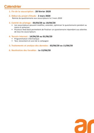 Calendrier
1. Fin de la souscription : 28 février 2020
2. Début du projet d’étude : 2 mars 2020
Remise du questionnaire aux souscripteurs le 2 mars 2020
3. Comité de pilotage : 03/03/20 au 10/04/20
• Les souscripteurs peuvent modifier, amender, optimiser le questionnaire pendant au
moins 6 semaines
• Plusieurs feed back permettent de finaliser un questionnaire répondant aux attentes
de tous les souscripteurs
4. Terrain Internet : 14/04/20 au 01/06/20
• Programmation informatique
• Test, lancement et suivi de la campagne
5. Traitements et analyse des données : 02/06/20 au 11/06/20
6. Restitution des livrables : Le 12/06/20
 
