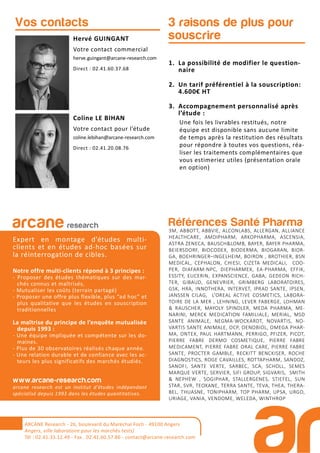 1. La possibilité de modifier le question-
naire
2. Un tarif préférentiel à la souscription:
4.600€ HT
3. Accompagnement personnalisé après
l’étude :
Une fois les livrables restitués, notre
équipe est disponible sans aucune limite
de temps après la restitution des résultats
pour répondre à toutes vos questions, réa-
liser les traitements complémentaires que
vous estimeriez utiles (présentation orale
en option)
3 raisons de plus pour
souscrireHervé GUINGANT
Votre contact commercial
herve.guingant@arcane-research.com
Direct : 02.41.60.37.68
Coline LE BIHAN
Votre contact pour l’étude
coline.lebihan@arcane-research.com
Direct : 02.41.20.08.76
Vos contacts
Références Santé Pharma
3M, ABBOTT, ABBVIE, ALCONLABS, ALLERGAN, ALLIANCE
HEALTHCARE, AMDIPHARM, ARKOPHARMA, ASCENSIA,
ASTRA ZENECA, BAUSCH&LOMB, BAYER, BAYER PHARMA,
BEIERSDORF, BIOCODEX, BIODERMA, BIOGARAN, BIOR-
GA, BOEHRINGER–INGELHEIM, BOIRON , BROTHIER, BSN
MEDICAL, CEPHALON, CHIESI, CIZETA MEDICALI, COO-
PER, DIAFARM-NPC, DIEPHARMEX, EA-PHARMA, EFFIK,
ESSITY, EUCERIN, EXPANSCIENCE, GABA, GEDEON RICH-
TER, GIBAUD, GENEVRIER, GRIMBERG LABORATOIRES,
GSK, HRA, INNOTHERA, INTERVET, IPRAD SANTE, IPSEN,
JANSSEN CILAG, L’OREAL ACTIVE COSMETICS, LABORA-
TOIRE DE LA MER , LEHNING, LEVER FABERGE, LOHMAN
& RAUSCHER, MAYOLY SPINDLER, MEDA PHARMA, ME-
NARINI, MERCK MEDICATION FAMILIALE, MERIAL, MSD
SANTE ANIMALE, NEGMA-WOCKARDT, NOVARTIS, NO-
VARTIS SANTE ANIMALE, OCP, OENOBIOL, OMEGA PHAR-
MA, ONTEX, PAUL HARTMANN, PERRIGO, PFIZER, PICOT,
PIERRE FABRE DERMO COSMETIQUE, PIERRE FABRE
MEDICAMENT, PIERRE FABRE ORAL CARE, PIERRE FABRE
SANTE, PROCTER GAMBLE, RECKITT BENCKISER, ROCHE
DIAGNOSTICS, ROGE CAVAILLES, ROTTAPHARM, SANDOZ,
SANOFI, SANTE VERTE, SARBEC, SCA, SCHOLL, SEMES
MARQUE VERTE, SERVIER, SIFI GROUP, SIGVARIS, SMITH
& NEPHEW , SOGIPHAR, STALLERGENES, STIEFEL, SUN
STAR, SVR, TEOXANE, TERRA SANTE, TEVA, THEA, THERA-
BEL, THUASNE, TONIPHARM, TOP PHARM, UPSA, URGO,
URIAGE, VANIA, VENDOME, WELEDA, WINTHROP
arcane research
Expert en montage d’études multi-
clients et en études ad-hoc basées sur
la réinterrogation de cibles.
Notre offre multi-clients répond à 3 principes :
- Proposer des études thématiques sur des mar-
chés connus et maîtrisés,
- Mutualiser les coûts (terrain partagé)
- Proposer une offre plus flexible, plus “ad hoc” et
plus qualitative que les études en souscription
traditionnelles
La maîtrise du principe de l’enquête mutualisée
depuis 1993 :
- Une équipe impliquée et compétente sur les do-
maines.
- Plus de 30 observatoires réalisés chaque année.
- Une relation durable et de confiance avec les ac-
teurs les plus significatifs des marchés étudiés.
www.arcane-research.com
arcane research est un institut d’études indépendant
spécialisé depuis 1993 dans les études quantitatives.
ARCANE Research - 26, boulevard du Maréchal Foch - 49100 Angers
Angers, ville laboratoire pour les marchés tests)
Tél : 02.41.33.12.49 - Fax . 02.41.60.57.86 - contact@arcane-research.com
 