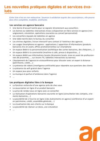 Les nouvelles pratiques digitales et services éva-
lués
Les services en agence bancaire
• Une borne d’accueil tactile pour se signaler directement aux conseillers
• Les bornes ou tablettes interactives mises à disposition en libre-service en agence (ren-
seignement, simulation, opérations courantes ou conseil personnalisé)
• Les conseillers équipés de tablettes en agence
• Une table tactile dans le bureau du conseiller
• Les vitrines digitales / écran interactif sans contact à l’extérieur des agences
• Les usages Smartphone en agence : applications / apparition d’informations (produits
bancaires mis en avant, offres promotionnelles) sur smartphone
• Un espace dédié à la personnalisation (esthétique des cartes bancaires, des chéquiers,...)
• Un espace dédié à la convivialité (machine à café, presse à disposition,...)
• Un espace dédié aux informations locales (économie locale, mise en avant de profession-
nels de proximité,..., sur écrans TV, tablettes interactives ou bornes)
• L’équipement de l’agence en visioconférence pour discuter avec un expert à distance
(patrimoine, crédit,...)
• La présence de robots (intelligence artificielle) pour répondre aux questions des clients
• La présence du wifi gratuit dans l’agence
• Un espace jeux pour enfants
• La musique et parfum d’ambiance dans l’agence
• ...
Les pratiques digitales liées à la banque
• La fonction recherche d’une agence près de chez vous
• La souscription en ligne d’un produit bancaire
• La prise de rendez-vous en ligne avec un conseiller
• La réalisation d’opérations bancaires courante en ligne (consultation des comptes, vire-
ments bancaires,...)
• La possibilité de s’inscrire en ligne à des évènements en agence (conférence d’un expert
en patrimoine, crédit, assemblée générale,...)
• La visualisation des avis clients sur la banque
• La possibilité de réaliser un devis, une simulation
• ...
Cette liste n’est en rien exhaustive. Soumise à validation auprès des souscripteurs, elle pourra
donc être complétée, modifiée, améliorée.
 