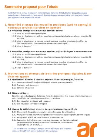Sommaire proposé pour l'étude
1. Notoriété et usage des nouvelles pratiques (web to agency) &
nouveaux services (services en agence)
1.1 Nouvelles pratiques et nouveaux services connus
1.1.1 Selon les profils démographiques
1.1.2 Selon les équipements utilisés pour les pratiques digitales (smartphone, tablette, PC
portable,...)
1.1.3 Selon la situation et le comportement bancaire (nombre et nature des offres ou
contrats possédés, consultation & ordre effectué en ligne,...)
1.1.4 Selon la banque*
1.2 Nouvelles pratiques et nouveaux services déjà utilisés par le consommateur
1.2.1 Selon les profils démographiques
1.2.2 Selon les équipements utilisés pour les pratiques digitales (smartphone, tablette, PC
portable,...)
1.2.3 Selon la situation et le comportement bancaire (nombre et nature des offres ou
contrats possédés, consultation & ordre effectué en ligne,...)
1.2.4 Selon la banque*
2. Motivations et attentes vis-à-vis des pratiques digitales & ser-
vices en agence
2.1 Motivations & freins à recourir et/ou utiliser ces pratiques/services
2.1.1 Les motivations (freins) détaillés pour chaque pratique/service
2.1.2 Pratiques web to agency
2.1.3 Services en agence
2.2 Attentes Clients
Bénéfices attendus (gagner du temps, faire des économies, être mieux informé sur les pro-
duits, bénéficier de conseils personnalisés,...) vis-à-vis :
2.2.1 Des nouvelles pratiques web to agency
2.2.2 Des nouveaux services en magasin
2.3 Niveau de satisfaction vis-à-vis des pratiques/services utilisés
2.3.1 Classement des pratiques/services selon le niveau de satisfaction
2.3.2 Analyse détaillée pour chaque pratique/service utilisé (selon profil, selon banque)
2.3.3 Analyse des motifs de satisfaction et d’insatisfaction
2.3.4 Evaluation de l’influence des pratiques/services sur l’achat au global,
par moment clé d’achat (recherche d’information, consultation,
souscription à un produit,...)
Cette liste n’est en rien exhaustive. L’ensemble des éléments de l’étude (liste des pratiques, des
organismes,... du sommaire) étant soumis à validation par les souscripteurs, ils pourront évoluer
par rapport à cette proposition initiale.
*Les traitements croisés par banque seront effectués qu’à la condi-
tion que les effectifs soient suffisants bien entendu.
 