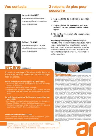 3 raisons de plus pour
souscrire
Hervé GUINGANT
Votre contact commercial
herve.guingant@arcane-research.com
Direct : 02.41.60.37.68
Coline LE BIHAN
Votre contact pour l’étude
coline.lebihan@arcane-research.com
Direct : 02.41.20.08.76
Vos contacts
1. La possibilité de modifier le question-
naire
2. La possibilité de demander des trai-
tements ou des présentations spéci-
fiques
3. Un tarif préférentiel à la souscription:
4.500€ HT
Accompagnement personnalisé après
l’étude. Une fois les livrables restitués, notre
équipe est disponible et cela sans aucune
limite de temps pour vous apporter tous les
éclaircissements nécessaires, précisions ou
traitements complémentaires. Présentation
orale en option.
ARCANE Research
arcane research
Expert en montage d’études multi-clients et
en études ad-hoc basées sur la réinterroga-
tion de cibles.
Notre offre multi-clients répond à 3 principes :
- Proposer des études thématiques sur des marchés
connus et maîtrisés,
- Mutualiser les coûts (terrain partagé)
- Proposer une offre plus flexible, plus “ad hoc” et plus
qualitative que les études en souscription tradition-
nelles
La maîtrise du principe de l’enquête mutualisée de-
puis 1993 :
- Une équipe impliquée et compétente sur les domaines.
- Plus de 30 observatoires réalisés chaque année.
- Une relation durable et de confiance avec les acteurs
les plus significatifs des marchés étudiés.
www.arcane-research.com
arcane research est un institut d’études indépendant spécia-
lisé depuis 1993 dans les études quantitatives.
ARCANE Research - 26, boulevard du Maréchal Foch - 49100 Angers
Angers, ville laboratoire pour les marchés tests
Tél : 02.41.33.12.49 - Fax . 02.41.60.57.86 - contact@arcane-research.com
Références :3M, ABBOTT, ABRIBLUE, ACADEMIE, AG2R,
AHAVA, ALBON, ALES GROUPE, ALGOTHERM, ALLIANZ VIE, AO SOLA, APICIL, AS-
SURANCES DU CREDIT MUTUEL, ATOL, AXA, BANETTE, BAYER SANTE ANIMALE,
BAYER SANTE FAMILIALE, BEAUFOUR IPSEN, BEIERSDORF, BILLABONG, BIOCODEX,
BIODERMA, BIORGA, BNP PARIBAS, BOEHRINGER INGELHEIM, BONCOLAC, BRIS-
TOL MYERS-SQUIBB, BROTHIER, BSN MEDICAL, CAISSE D’EPARGNE, CARDINAL
HEALTH, CENTRALE DES OPTICIENS, CEPHALON, CHARAL, CHARMANT France,
COLGATE-PALMOLIVE, CLARINS, COLUMBIA EUROPE, CONFEDERATION NATIO-
NALE DE LA BOULANGERIEPATISSERIE, CONTINENTAL, DECLEOR, DIAFARM-NPC,
DUC, EA-PHARMA, ECOVER, ELLA BACHE, EPB, ESSILOR INTERNATIONAL, ESTHE-
DERM, EUGENE PERMA, EUROSIMA, EXACOMPTA, EXPANSCIENCE, FEDERATION
DE L’EQUIPEMENT DE BUREAU (FEB), FEDERATION NATIONALE DE LA MUTUA-
LITE FRANCAISE (FNMF), FEDERATION NATIONALE DE L’HABILLEMENT, FEU VERT,
FINDUS, FORD, FRANCK PROVOST, GABA, GATINEAU, GALEC (GROUPE LECLERC),
GEODIF, GEORGIA PACIFIC, GILLETTE France, GLAXO SMITHKLINE BEECHAM
SANTE GRAND PUBLIC, GRANDS MOULINS DE PARIS, GROUPE APPRO, GUINOT,
HAMELIN, HELLY HANSEN, HENKEL, HOYA LENS, INNEOV, INNOTHERA, INTER-
VET, JEAN MARTIN, KRYS, L’AMY GROUP, L’OCCITANE, L’OREAL PROFESSIONNEL,
L’OREAL COSMETIQUE ACTIVE INTERNATIONAL (VICHY), LAFUMA, LDC, LES LU-
NETIERS DU JURA, LES SERRES D’ANJOU (GROUPEMENT DES MOUSQUETAIRES),
LE TANNEUR ET CIE, LEVER-FABERGE, LONGCHAMP, MAAF, MALAKOFF MEDE-
RIC, MARIA GALLAND, MATINES, MATIS, MAYOLY SPINDLER, MEDA PHARMA,
MEDICA, MENARINI, MMA, MERCK LIPHA SANTE, MERIAL, MILLET, MONOPRIX,
MUTOPTIC, NESTLE PROTEIKA, NIKE ACG, NORAUTO, NOVARTIS, OBSERVATOIRE
ECONOMIQUE DE L’HORTICULTURE, ODLO, OMEGA PHARMA, O’NEILL EUROPE,
OPTIC 2000, ORANGINA, OXBOW, PATAGONIA EUROPE, PAUL HARTMANN, PEP-
SICO, PFIZER, PICOT, PIERRE FABRE DERMO-COSMETIQUE, PIERRE FABRE MEDI-
CAMENT, PIERRE FABRE ORAL CARE, POLIVE, PROCTER & GAMBLE FRANCE, PSA,
QUIKSILVER EUROPE, REUNICA, REVLON PROFESSIONAL, RIP CURL EUROPE, ROGE
CAVAILLES, ROSSIGNOL, ROTTAPHARM, SACLA, SAFILO France, SALOMON, SANO-
FI-AVENTIS, SANTECLAIR, SARBEC, SCA, SEVRE LOIRE HABITAT, SODIAAL-CANDIA,
SODILAC, SOGECAP, SOLECO FLORETTE, SOLINEST, SOTHYS, SSL HEALTHCARE, STA-
BILO, STANHOME, STERILOR, STIEFEL, STOEFFLER, SVR, SWISS LIFE, SYSTEME U,
TEVA CLASSICS, TEXIER, THALGO, UMBRO, UNITED BISCUITS, URGO, VANIA, VEN-
DOME, VFC CORPORATION, VOLKSWAGEN, WELEDA, WELLA France, WINTHROP
MEDICAMENTS, YVES ROCHER,...
 