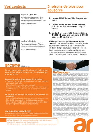 3 raisons de plus pour
souscrire
Hervé GUINGANT
Votre contact commercial
herve.guingant@arcane-research.com
Direct : 02.41.60.37.68
Coline LE BIHAN
Votre contact pour l’étude
coline.lebihan@arcane-research.com
Direct : 02.41.20.08.76
Vos contacts
1. La possibilité de modifier le question-
naire
2. La possibilité de demander des trai-
tements ou des présentations spéci-
fiques
3. Un tarif préférentiel à la souscription:
4.500€ HT pour une catégorie à 8.900€
pour les 45 catégories
Accompagnement personnalisé après
l’étude. Une fois les livrables restitués, notre
équipe est disponible et cela sans aucune
limite de temps pour vous apporter tous les
éclaircissements nécessaires, précisions ou
traitements complémentaires. Présentation
orale comprise pour l’achat des 45 catégories.
ARCANE Research
arcane research
Expert en montage d’études multi-clients et
en études ad-hoc basées sur la réinterroga-
tion de cibles.
Notre offre multi-clients répond à 3 principes :
- Proposer des études thématiques sur des marchés
connus et maîtrisés,
- Mutualiser les coûts (terrain partagé)
- Proposer une offre plus flexible, plus “ad hoc” et plus
qualitative que les études en souscription tradition-
nelles
La maîtrise du principe de l’enquête mutualisée de-
puis 1993 :
- Une équipe impliquée et compétente sur les domaines.
- Plus de 30 observatoires réalisés chaque année.
- Une relation durable et de confiance avec les acteurs
les plus significatifs des marchés étudiés.
www.arcane-research.com
arcane research est un institut d’études indépendant spécia-
lisé depuis 1993 dans les études quantitatives.
ARCANE Research - 26, boulevard du Maréchal Foch - 49100 Angers
Angers, ville laboratoire pour les marchés tests
Tél : 02.41.33.12.49 - Fax . 02.41.60.57.86 - contact@arcane-research.com
Références :3M, ABBOTT, ABRIBLUE, ACADEMIE, AG2R,
AHAVA, ALBON, ALES GROUPE, ALGOTHERM, ALLIANZ VIE, AO SOLA, APICIL, AS-
SURANCES DU CREDIT MUTUEL, ATOL, AXA, BANETTE, BAYER SANTE ANIMALE,
BAYER SANTE FAMILIALE, BEAUFOUR IPSEN, BEIERSDORF, BILLABONG, BIOCODEX,
BIODERMA, BIORGA, BNP PARIBAS, BOEHRINGER INGELHEIM, BONCOLAC, BRIS-
TOL MYERS-SQUIBB, BROTHIER, BSN MEDICAL, CAISSE D’EPARGNE, CARDINAL
HEALTH, CENTRALE DES OPTICIENS, CEPHALON, CHARAL, CHARMANT France,
COLGATE-PALMOLIVE, CLARINS, COLUMBIA EUROPE, CONFEDERATION NATIO-
NALE DE LA BOULANGERIEPATISSERIE, CONTINENTAL, DECLEOR, DIAFARM-NPC,
DUC, EA-PHARMA, ECOVER, ELLA BACHE, EPB, ESSILOR INTERNATIONAL, ESTHE-
DERM, EUGENE PERMA, EUROSIMA, EXACOMPTA, EXPANSCIENCE, FEDERATION
DE L’EQUIPEMENT DE BUREAU (FEB), FEDERATION NATIONALE DE LA MUTUA-
LITE FRANCAISE (FNMF), FEDERATION NATIONALE DE L’HABILLEMENT, FEU VERT,
FINDUS, FORD, FRANCK PROVOST, GABA, GATINEAU, GALEC (GROUPE LECLERC),
GEODIF, GEORGIA PACIFIC, GILLETTE France, GLAXO SMITHKLINE BEECHAM
SANTE GRAND PUBLIC, GRANDS MOULINS DE PARIS, GROUPE APPRO, GUINOT,
HAMELIN, HELLY HANSEN, HENKEL, HOYA LENS, INNEOV, INNOTHERA, INTER-
VET, JEAN MARTIN, KRYS, L’AMY GROUP, L’OCCITANE, L’OREAL PROFESSIONNEL,
L’OREAL COSMETIQUE ACTIVE INTERNATIONAL (VICHY), LAFUMA, LDC, LES LU-
NETIERS DU JURA, LES SERRES D’ANJOU (GROUPEMENT DES MOUSQUETAIRES),
LE TANNEUR ET CIE, LEVER-FABERGE, LONGCHAMP, MAAF, MALAKOFF MEDE-
RIC, MARIA GALLAND, MATINES, MATIS, MAYOLY SPINDLER, MEDA PHARMA,
MEDICA, MENARINI, MMA, MERCK LIPHA SANTE, MERIAL, MILLET, MONOPRIX,
MUTOPTIC, NESTLE PROTEIKA, NIKE ACG, NORAUTO, NOVARTIS, OBSERVATOIRE
ECONOMIQUE DE L’HORTICULTURE, ODLO, OMEGA PHARMA, O’NEILL EUROPE,
OPTIC 2000, ORANGINA, OXBOW, PATAGONIA EUROPE, PAUL HARTMANN, PEP-
SICO, PFIZER, PICOT, PIERRE FABRE DERMO-COSMETIQUE, PIERRE FABRE MEDI-
CAMENT, PIERRE FABRE ORAL CARE, POLIVE, PROCTER & GAMBLE FRANCE, PSA,
QUIKSILVER EUROPE, REUNICA, REVLON PROFESSIONAL, RIP CURL EUROPE, ROGE
CAVAILLES, ROSSIGNOL, ROTTAPHARM, SACLA, SAFILO France, SALOMON, SANO-
FI-AVENTIS, SANTECLAIR, SARBEC, SCA, SEVRE LOIRE HABITAT, SODIAAL-CANDIA,
SODILAC, SOGECAP, SOLECO FLORETTE, SOLINEST, SOTHYS, SSL HEALTHCARE, STA-
BILO, STANHOME, STERILOR, STIEFEL, STOEFFLER, SVR, SWISS LIFE, SYSTEME U,
TEVA CLASSICS, TEXIER, THALGO, UMBRO, UNITED BISCUITS, URGO, VANIA, VEN-
DOME, VFC CORPORATION, VOLKSWAGEN, WELEDA, WELLA France, WINTHROP
MEDICAMENTS, YVES ROCHER,...
 