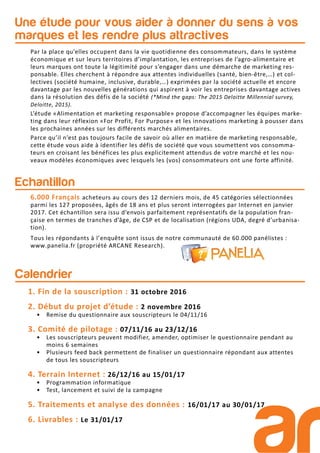 Une étude pour vous aider à donner du sens à vos
marques et les rendre plus attractives
Par la place qu’elles occupent dans la vie quotidienne des consommateurs, dans le système
économique et sur leurs territoires d’implantation, les entreprises de l’agro-alimentaire et
leurs marques ont toute la légitimité pour s’engager dans une démarche de marketing res-
ponsable. Elles cherchent à répondre aux attentes individuelles (santé, bien-être,…) et col-
lectives (société humaine, inclusive, durable,…) exprimées par la société actuelle et encore
davantage par les nouvelles générations qui aspirent à voir les entreprises davantage actives
dans la résolution des défis de la société (*Mind the gaps: The 2015 Deloitte Millennial survey,
Deloitte, 2015).
L’étude «Alimentation et marketing responsable» propose d’accompagner les équipes marke-
ting dans leur réflexion «For Profit, For Purpose» et les innovations marketing à pousser dans
les prochaines années sur les différents marchés alimentaires.
Parce qu’il n’est pas toujours facile de savoir où aller en matière de marketing responsable,
cette étude vous aide à identifier les défis de société que vous soumettent vos consomma-
teurs en croisant les bénéfices les plus explicitement attendus de votre marché et les nou-
veaux modèles économiques avec lesquels les (vos) consommateurs ont une forte affinité.
Echantillon
6.000 Français acheteurs au cours des 12 derniers mois, de 45 catégories sélectionnées
parmi les 127 proposées, âgés de 18 ans et plus seront interrogées par Internet en janvier
2017. Cet échantillon sera issu d’envois parfaitement représentatifs de la population fran-
çaise en termes de tranches d’âge, de CSP et de localisation (régions UDA, degré d’urbanisa-
tion).
Tous les répondants à l’enquête sont issus de notre communauté de 60.000 panélistes :
www.panelia.fr (propriété ARCANE Research).
Calendrier
1. Fin de la souscription : 31 octobre 2016
2. Début du projet d’étude : 2 novembre 2016
• Remise du questionnaire aux souscripteurs le 04/11/16
3. Comité de pilotage : 07/11/16 au 23/12/16
• Les souscripteurs peuvent modifier, amender, optimiser le questionnaire pendant au
moins 6 semaines
• Plusieurs feed back permettent de finaliser un questionnaire répondant aux attentes
de tous les souscripteurs
4. Terrain Internet : 26/12/16 au 15/01/17
• Programmation informatique
• Test, lancement et suivi de la campagne
5. Traitements et analyse des données : 16/01/17 au 30/01/17
6. Livrables : Le 31/01/17
 