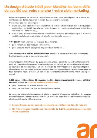 Un design d'étude inédit pour identifier les bons défis
de société sur votre marché / votre cible marketing
Cette étude permet de balayer 1.200 «défis de société» pour 45 catégories de produits ali-
mentaires puis de les classer en fonction du potentiel d’innovation.
Un «défi de société» se compose :
• d’une part, d’un «bénéfice» qui peut être lié à l’amélioration du bien-être individuel (ex :
curiosité et créativité), des relations entre les gens (ex : mixité sociale) ou de la relation à
la nature (ex : Zéro déchet),
• d’autre part, d’un «nouveau modèle économique» qui peut être mobilisé par la marque :
modèles collaboratifs, circulaires, inclusifs, fonctionnels, locaux,...
40 «bénéfices» analysés sur le degré de pertinence :
• pour l’ensemble des marques alimentaires,
• pour chacune des 45 catégories de produits alimentaires .
30 «nouveaux modèles économiques» analysés à travers l’affinité des répondants
(indépendamment de la catégorie analysée).
Afin d’alléger l’administration du questionnaire, chaque panéliste répondra aléatoirement
pour 15 catégories alimentaires (maximum) parmi les catégories potentiellement achetées
au cours des 12 derniers mois. Soit un échantillon de 2.000 répondants pour les catégories
alimentaires avec un taux d’emprise maximal. Les «petites» catégories alimentaires (avec un
taux d’emprise <25%) offriront un nombre de répondants suffisant (entre 300 et 500 répon-
dants).
1.200 paires (40 bénéfices x 30 nouveaux modèles économiques) seront évaluées et hiérar-
chisées à travers un «score de potentiel d’innovation» :
• pour l’ensemble du marché alimentaire,
• pour chacune des 45 catégories de produits analysées.
Le «score de potentiel d’innovation» traduira la capacité d’un couple «bénéfice» / «nouveau
business model» à obtenir simultanément un niveau de «pertinence» et d’«affinité» le plus
élevé possible sur la cible marketing.
=> Les meilleures paires seront sélectionnées et intégrées dans le rapport
=> Un fichier source (Excel) avec l’ensemble de 1.200 combinaisons sera égale-
ment accessible
 