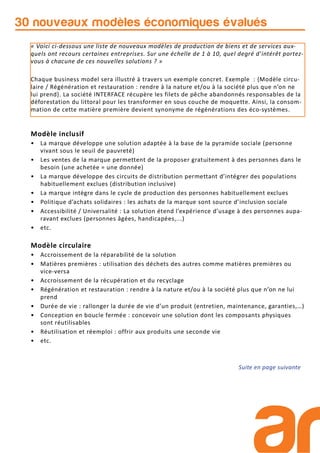 30 nouveaux modèles économiques évalués
Modèle inclusif
• La marque développe une solution adaptée à la base de la pyramide sociale (personne
vivant sous le seuil de pauvreté)
• Les ventes de la marque permettent de la proposer gratuitement à des personnes dans le
besoin (une achetée = une donnée)
• La marque développe des circuits de distribution permettant d’intégrer des populations
habituellement exclues (distribution inclusive)
• La marque intègre dans le cycle de production des personnes habituellement exclues
• Politique d’achats solidaires : les achats de la marque sont source d’inclusion sociale
• Accessibilité / Universalité : La solution étend l’expérience d’usage à des personnes aupa-
ravant exclues (personnes âgées, handicapées,...)
• etc.
Modèle circulaire
• Accroissement de la réparabilité de la solution
• Matières premières : utilisation des déchets des autres comme matières premières ou
vice-versa
• Accroissement de la récupération et du recyclage
• Régénération et restauration : rendre à la nature et/ou à la société plus que n’on ne lui
prend
• Durée de vie : rallonger la durée de vie d’un produit (entretien, maintenance, garanties,…)
• Conception en boucle fermée : concevoir une solution dont les composants physiques
sont réutilisables
• Réutilisation et réemploi : offrir aux produits une seconde vie
• etc.
Suite en page suivante
« Voici ci-dessous une liste de nouveaux modèles de production de biens et de services aux-
quels ont recours certaines entreprises. Sur une échelle de 1 à 10, quel degré d’intérêt portez-
vous à chacune de ces nouvelles solutions ? »
Chaque business model sera illustré à travers un exemple concret. Exemple : {Modèle circu-
laire / Régénération et restauration : rendre à la nature et/ou à la société plus que n’on ne
lui prend}. La société INTERFACE récupère les filets de pêche abandonnés responsables de la
déforestation du littoral pour les transformer en sous couche de moquette. Ainsi, la consom-
mation de cette matière première devient synonyme de régénérations des éco-systèmes.
 