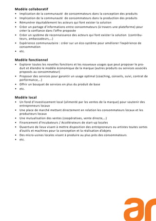 Modèle collaboratif
• Implication de la communauté de consommateurs dans la conception des produits
• Implication de la communauté de consommateurs dans la production des produits
• Rémunérer équitablement les acteurs qui font exister la solution
• Créer un partage d’informations entre consommateurs (à travers une plateforme) pour
créer la confiance dans l’offre proposée
• Créer un système de reconnaissance des acteurs qui font exister la solution (contribu-
teurs, ambassadeurs,…)
• Expérience communautaire : créer sur un éco-système pour améliorer l’expérience de
consommation
• etc.
Modèle fonctionnel
• Explorer toutes les novelles fonctions et les nouveaux usages que peut proposer le pro-
duit et étendre le modèle économique de la marque (autres produits ou services associés
proposés au consommateur)
• Proposer des services pour garantir un usage optimal (coaching, conseils, suivi, contrat de
performance,…)
• Offrir un bouquet de services en plus du produit de base
• etc.
Modèle local
• Un fond d’investissement local (alimenté par les ventes de la marque) pour soutenir des
entrepreneurs locaux
• Une place de marché mettant directement en relation les consommateurs locaux et les
producteurs locaux
• Une mutualisation des ventes (coopératives, vente directe,…)
• Financement d’Incubateurs / Accélérateurs de start-up locales
• Ouverture de lieux visant à mettre disposition des entrepreneurs ou artistes toutes sortes
d’outils et machines pour la conception et la réalisation d’objets
• Des micro-usines locales visant à produire au plus près des consommateurs
• etc.
 