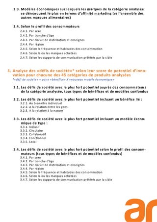 2.3. Modèles économiques sur lesquels les marques de la catégorie analysée
se démarquent le plus en termes d’affinité marketing (vs l’ensemble des
autres marques alimentaires)
2.4. Selon le profil des consommateurs
2.4.1. Par sexe
2.4.2. Par tranche d’âge
2.4.3. Par circuit de distribution et enseignes
2.4.4. Par région
2.4.5. Selon la fréquence et habitudes des consommation
2.4.6. Selon la ou les marques achetées
2.4.7. Selon les supports de communication préférés par la cible
3. Analyse des «défis de société»* selon leur score de potentiel d’inno-
vation pour chacune des 45 catégories de produits analysées
*«défi de société» = paire «bénéfice» X «nouveau modèle économique»
3.1. Les défis de société avec le plus fort potentiel auprès des consommateurs
de la catégorie analysée, tous types de bénéfices et de modèles confondus
3.2. Les défis de société avec le plus fort potentiel incluant un bénéfice lié :
3.2.1. Au bien-être individuel
3.2.2. A la relation entre les gens
3.2.3. A la relation à la nature
3.3. Les défis de société avec le plus fort potentiel incluant un modèle écono-
mique de type :
3.3.1. Inclusif
3.3.2. Circulaire
3.3.3. Collaboratif
3.3.4. Fonctionnel
3.3.5. Local
3.4. Les défis de société avec le plus fort potentiel selon le profil des consom-
mateurs (tous types de bénéfices et de modèles confondus)
3.4.1. Par sexe
3.4.2. Par tranche d’âge
3.4.3. Par circuit de distribution et enseignes
3.4.4. Par région
3.4.5. Selon la fréquence et habitudes des consommation
3.4.6. Selon la ou les marques achetées
3.4.7. Selon les supports de communication préférés par la cible
 