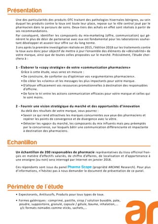 Présentation
Périmètre de l'étude
Echantillon
Un échantillon de 200 responsables de pharmacie représentatives du tissu officinal fran-
çais en matière d’effectifs salariés, de chiffre d’affaires, de localisation et d’appartenance à
une enseigne (ou non) sera interrogé par Internet en janvier 2018.
Ces répondants sont issus du panel Pharma Scope (propriété ARCANE Research). Pour plus
d’informations, n’hésitez pas à nous demander le document de présentation de ce panel.
Une des particularités des produits OTC traitant des pathologies hivernales bénignes, au sein
duquel les produits contre la toux ont toute leur place, repose sur le rôle central joué par le
pharmacien dans le parcours de soins. Deux-tiers des achats en effet sont réalisés à partir de
ses recommandations.
Par conséquent, identifier les composants du mix-marketing (offre, communication) qui gé-
nèrent le plus de désir de partenariat avec eux est fondamental pour les laboratoires souhai-
tant développer et asseoir leur offre sur du long terme.
3 ans après la première investigation réalisée en 2015, l’édition 2018 sur les traitements contre
la toux aura donc pour objectif de mettre à jour l’ensemble des éléments de «désirabilité» de
votre marque, ainsi que de toutes celles proposées sur le marché. Précisément, l’étude cher-
chera à :
1 - Élaborer la «copy stratégie» de votre «communication pharmaciens»
Grâce à cette étude, vous serez en mesure :
• De construire, de conforter ou d’optimiser vos «argumentaires pharmaciens».
• De cibler les «claims» et les messages les plus impactants pour votre marque.
• D’allouer efficacement vos ressources promotionnelles à destination des responsables
d’officine.
• De faire le tri entre les actions communication efficaces pour votre marque et celles qui
le sont moins.
2 - Fournir une vision stratégique du marché et des opportunités d’innovation
Au-delà des résultats de votre marque, vous pourrez :
• Savoir ce qui rend attractives les marques concurrentes aux yeux des pharmaciens et
repérer les points de convergence et de divergence avec la vôtre.
• Détecter les «gaps» du marché, les composants du mix influents mais peu préemptés
par la concurrence, sur lesquels bâtir une communication différenciante et impactante
à destination des pharmaciens.
• Expectorants, Antitussifs, Produits pour tous types de toux.
• Formes galéniques : comprimé, pastille, sirop / solution buvable, pate,
poudre, suppositoire, granulé, capsule / gélule, baume, inhalation,...
y/c formats nomades comme sticks, sachets,...
 