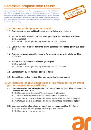 Sommaire proposé pour l'étude
Le sommaire précisé ci-après et dans les pages suivantes a trait à l’édi-
tion 2015. Pour 2018, l’ensemble des données sera étayé par l’évolution
constatée entre les 2 éditions. Toutefois, le questionnaire étant soumis à
validation par le comité de pilotage, certains items pourront être modi-
fiés, supprimés ou rajoutés, rendant par là même impossible leur analyse
évolutive dans le temps.
1. Les formes galéniques et le conseil
1.1. Formes galéniques habituellement préconisées pour la toux
1.2. Motifs de préconisation de la forme galénique en première intention
1.2.1. Au global
1.2.2. Selon la forme galénique préconisée en 1ère intention
1.3. Conseil associé d’une deuxième forme galénique et Forme galénique asso-
ciée
1.4. Forme galénique associée selon la forme galénique préconisée en 1ère
intention
1.5. Motifs d’association des formes galéniques
1.5.1. Au global
1.5.2. Selon la forme galénique préconisée en 1ère intention
1.6. Complément au traitement contre la toux
1.7. Quantification des ventes liées aux conseils du pharmacien
2. Les marques les plus conseillées et les mieux mises en avant
par les responsables d’officine
2.1. Les marques les mieux implantées ou les plus visibles derrière ou devant le
comptoir des officines
2.1.1. Marques actuellement référencées dans la pharmacie
2.1.2. Localisation des médicaments contre la toux référencés
2.1.3. Marques les plus visibles ou les mieux implantées derrière le comptoir
2.1.4. Marques les plus visibles ou les mieux implantées devant le comptoir
2.2. Les marques les plus mises en avant par les responsables d’officine
2.2.1. Réalisation de MEA (mises en avant) et préférences
2.2.2. Marques les plus mises en avant
 