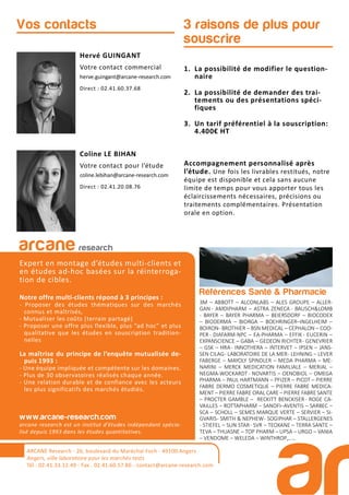 Références Santé & Pharmacie
3M – ABBOTT – ALCONLABS – ALES GROUPE – ALLER-
GAN - AMDIPHARM – ASTRA ZENECA - BAUSCH&LOMB
- BAYER – BAYER PHARMA – BEIERSDORF – BIOCODEX
– BIODERMA – BIORGA – BOEHRINGER–INGELHEIM –
BOIRON- BROTHIER – BSN MEDICAL – CEPHALON – COO-
PER- DIAFARM-NPC – EA-PHARMA – EFFIK- EUCERIN –
EXPANSCIENCE – GABA – GEDEON RICHTER- GENEVRIER
– GSK – HRA- INNOTHERA – INTERVET – IPSEN – JANS-
SEN CILAG- LABORATOIRE DE LA MER- LEHNING – LEVER
FABERGE – MAYOLY SPINDLER – MEDA PHARMA – ME-
NARINI – MERCK MEDICATION FAMILIALE – MERIAL –
NEGMA-WOCKARDT- NOVARTIS – OENOBIOL – OMEGA
PHARMA – PAUL HARTMANN – PFIZER – PICOT – PIERRE
FABRE DERMO COSMETIQUE – PIERRE FABRE MEDICA-
MENT – PIERRE FABRE ORAL CARE – PIERRE FABRE SANTE
– PROCTER GAMBLE – RECKITT BENCKISER- ROGE CA-
VAILLES – ROTTAPHARM – SANOFI–AVENTIS – SARBEC –
SCA – SCHOLL – SEMES MARQUE VERTE – SERVIER – SI-
GVARIS- SMITH & NEPHEW- SOGIPHAR – STALLERGENES
- STIEFEL – SUN STAR- SVR – TEOXANE – TERRA SANTE –
TEVA – THUASNE – TOP PHARM – UPSA – URGO – VANIA
– VENDOME – WELEDA – WINTHROP,....
3 raisons de plus pour
souscrire
Hervé GUINGANT
Votre contact commercial
herve.guingant@arcane-research.com
Direct : 02.41.60.37.68
Coline LE BIHAN
Votre contact pour l’étude
coline.lebihan@arcane-research.com
Direct : 02.41.20.08.76
Vos contacts
ARCANE Research
arcane research
Expert en montage d’études multi-clients et
en études ad-hoc basées sur la réinterroga-
tion de cibles.
Notre offre multi-clients répond à 3 principes :
- Proposer des études thématiques sur des marchés
connus et maîtrisés,
- Mutualiser les coûts (terrain partagé)
- Proposer une offre plus flexible, plus “ad hoc” et plus
qualitative que les études en souscription tradition-
nelles
La maîtrise du principe de l’enquête mutualisée de-
puis 1993 :
- Une équipe impliquée et compétente sur les domaines.
- Plus de 30 observatoires réalisés chaque année.
- Une relation durable et de confiance avec les acteurs
les plus significatifs des marchés étudiés.
www.arcane-research.com
arcane research est un institut d’études indépendant spécia-
lisé depuis 1993 dans les études quantitatives.
ARCANE Research - 26, boulevard du Maréchal Foch - 49100 Angers
Angers, ville laboratoire pour les marchés tests
Tél : 02.41.33.12.49 - Fax . 02.41.60.57.86 - contact@arcane-research.com
1. La possibilité de modifier le question-
naire
2. La possibilité de demander des trai-
tements ou des présentations spéci-
fiques
3. Un tarif préférentiel à la souscription:
4.400€ HT
Accompagnement personnalisé après
l’étude. Une fois les livrables restitués, notre
équipe est disponible et cela sans aucune
limite de temps pour vous apporter tous les
éclaircissements nécessaires, précisions ou
traitements complémentaires. Présentation
orale en option.
 
