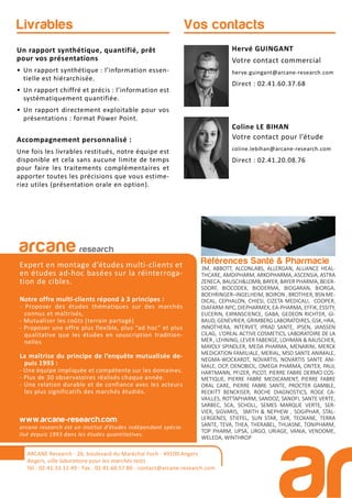 Références Santé & Pharmacie
3M, ABBOTT, ALCONLABS, ALLERGAN, ALLIANCE HEAL-
THCARE, AMDIPHARM, ARKOPHARMA, ASCENSIA, ASTRA
ZENECA, BAUSCH&LOMB, BAYER, BAYER PHARMA, BEIER-
SDORF, BIOCODEX, BIODERMA, BIOGARAN, BIORGA,
BOEHRINGER–INGELHEIM, BOIRON , BROTHIER, BSN ME-
DICAL, CEPHALON, CHIESI, CIZETA MEDICALI, COOPER,
DIAFARM-NPC, DIEPHARMEX, EA-PHARMA, EFFIK, ESSITY,
EUCERIN, EXPANSCIENCE, GABA, GEDEON RICHTER, GI-
BAUD, GENEVRIER, GRIMBERG LABORATOIRES, GSK, HRA,
INNOTHERA, INTERVET, IPRAD SANTE, IPSEN, JANSSEN
CILAG, L’OREAL ACTIVE COSMETICS, LABORATOIRE DE LA
MER , LEHNING, LEVER FABERGE, LOHMAN & RAUSCHER,
MAYOLY SPINDLER, MEDA PHARMA, MENARINI, MERCK
MEDICATION FAMILIALE, MERIAL, MSD SANTE ANIMALE,
NEGMA-WOCKARDT, NOVARTIS, NOVARTIS SANTE ANI-
MALE, OCP, OENOBIOL, OMEGA PHARMA, ONTEX, PAUL
HARTMANN, PFIZER, PICOT, PIERRE FABRE DERMO COS-
METIQUE, PIERRE FABRE MEDICAMENT, PIERRE FABRE
ORAL CARE, PIERRE FABRE SANTE, PROCTER GAMBLE,
RECKITT BENCKISER, ROCHE DIAGNOSTICS, ROGE CA-
VAILLES, ROTTAPHARM, SANDOZ, SANOFI, SANTE VERTE,
SARBEC, SCA, SCHOLL, SEMES MARQUE VERTE, SER-
VIER, SIGVARIS, SMITH & NEPHEW , SOGIPHAR, STAL-
LERGENES, STIEFEL, SUN STAR, SVR, TEOXANE, TERRA
SANTE, TEVA, THEA, THERABEL, THUASNE, TONIPHARM,
TOP PHARM, UPSA, URGO, URIAGE, VANIA, VENDOME,
WELEDA, WINTHROP
arcane research
Expert en montage d’études multi-clients et
en études ad-hoc basées sur la réinterroga-
tion de cibles.
Notre offre multi-clients répond à 3 principes :
- Proposer des études thématiques sur des marchés
connus et maîtrisés,
- Mutualiser les coûts (terrain partagé)
- Proposer une offre plus flexible, plus “ad hoc” et plus
qualitative que les études en souscription tradition-
nelles
La maîtrise du principe de l’enquête mutualisée de-
puis 1993 :
- Une équipe impliquée et compétente sur les domaines.
- Plus de 30 observatoires réalisés chaque année.
- Une relation durable et de confiance avec les acteurs
les plus significatifs des marchés étudiés.
www.arcane-research.com
arcane research est un institut d’études indépendant spécia-
lisé depuis 1993 dans les études quantitatives.
ARCANE Research - 26, boulevard du Maréchal Foch - 49100 Angers
Angers, ville laboratoire pour les marchés tests
Tél : 02.41.33.12.49 - Fax . 02.41.60.57.86 - contact@arcane-research.com
Hervé GUINGANT
Votre contact commercial
herve.guingant@arcane-research.com
Direct : 02.41.60.37.68
Coline LE BIHAN
Votre contact pour l’étude
coline.lebihan@arcane-research.com
Direct : 02.41.20.08.76
Vos contactsLivrables
Un rapport synthétique, quantifié, prêt
pour vos présentations
• Un rapport synthétique : l’information essen-
tielle est hiérarchisée.
• Un rapport chiffré et précis : l’information est
systématiquement quantifiée.
• Un rapport directement exploitable pour vos
présentations : format Power Point.
Accompagnement personnalisé :
Une fois les livrables restitués, notre équipe est
disponible et cela sans aucune limite de temps
pour faire les traitements complémentaires et
apporter toutes les précisions que vous estime-
riez utiles (présentation orale en option).
 