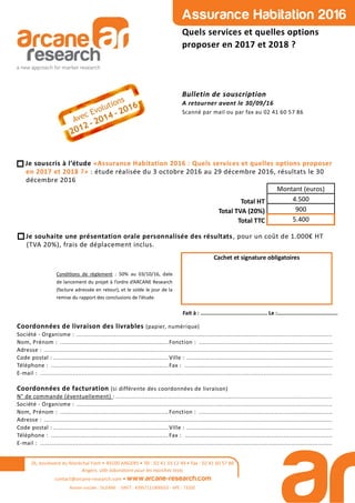 Assurance Habitation 2016
Quels services et quelles options
proposer en 2017 et 2018 ?
Bulletin de souscription
A retourner avant le 30/09/16
Scanné par mail ou par fax au 02 41 60 57 86
26, boulevard du Maréchal Foch • 49100 ANGERS • Tél : 02 41 33 12 49 • Fax : 02 41 60 57 86
Angers, ville laboratoire pour les marchés tests
contact@arcane-research.com • www.arcane-research.com
Raison sociale : SILEANE - SIRET : 43957111800033 - APE : 7320Z
Condi ons de règlement : 50% au 03/10/16, date
de lancement du projet à l’ordre d’ARCANE Research
(facture adressée en retour), et le solde le jour de la
remise du rapport des conclusions de l’étude.
Cachet et signature obligatoires
Fait à : .......................................... Le :......................................
Coordonnées de livraison des livrables (papier, numérique)
Société - Organisme : ..............................................................................................................................................
Nom, Prénom : ............................................................ Fonction : ..........................................................................
Adresse : ................................................................................................................................................................
Code postal : ................................................................ Ville : .................................................................................
Téléphone : ................................................................. Fax : ..................................................................................
E-mail : ..................................................................................................................................................................
Coordonnées de facturation (si différente des coordonnées de livraison)
N° de commande (éventuellement) : ........................................................................................................................
Société - Organisme : ..............................................................................................................................................
Nom, Prénom : ............................................................ Fonction : ..........................................................................
Adresse : ................................................................................................................................................................
Code postal : ................................................................ Ville : .................................................................................
Téléphone : ................................................................. Fax : ..................................................................................
E-mail : ..................................................................................................................................................................
Je souscris à l’étude «Assurance Habitation 2016 : Quels services et quelles options proposer
en 2017 et 2018 ?» : étude réalisée du 3 octobre 2016 au 29 décembre 2016, résultats le 30
décembre 2016
Total HT
Total TVA (20%)
Total TTC
Montant (euros)
4.500
900
5.400
Je souhaite une présentation orale personnalisée des résultats, pour un coût de 1.000€ HT
(TVA 20%), frais de déplacement inclus.
 