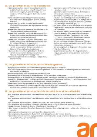11. Les garanties et services liés au déménagement
• La protection des biens pendant le déménagement en cas de casse ou de vol
• Un véhicule de remplacement pour le déménagement si le véhicule affecté au déménagement est immobilisé
pendant plus de 24 heures
• L’indemnisation en cas d’accident avec un véhicule loué
• Le remorquage du véhicule de déménagement en cas d’accident ou de panne
• L’hébergement, si le mobilier et les effets personnels transportés sont détruits pendant le déménagement
• Le service déménagement : tarifs préférentiels (déménageurs, loueurs de véhicules, …), accompagnement dans
les démarches, l’organisation du déménagement jusqu’à l’installation
• La prise en charge du nettoyage d’un des deux logements (ancien ou nouveau)
• La participation aux frais de déménagement du mobilier vers votre nouveau lieu de résidence si plusieurs
semaines sont nécessaires pour rendre votre logement habitable
12. Les garanties et services liés à la sécurité dans et hors domicile
• Un service de télésurveillance « Vol-Vandalisme » qui vous alerte en cas de tentative de vol ou d’acte de vanda-
lisme
• Un service de télésurveillance « Vol-Vandalisme » avec déplacement d’un agent de sécurité en cas de déclenche-
ment
• Un service de télésurveillance « Dégâts des eaux » qui vous alerte en cas de fuites d’eau
• Un service de télésurveillance « Incendie » qui vous alerte en cas de départ de feu ou d’incendie
• Le gardiennage du domicile devenu inhabitable ou exposé au vol
• Le « Secours agression » (En dehors du domicile, si victime d’un vol par agression : vol de votre téléphone par
exemple)
• Le remplacement des serrures suite à vol des clés au domicile
• Le remplacement des serrures du domicile suite à la perte des clés hors du domicile
• Le remboursement des biens et/ou protection financière suite à un vol à l’arraché de carte de crédit, chéquier,
sac, portefeuille, papiers d’identité
• La mise en relation avec un réseau de prestataires
agréés offrant des remises et tarifs négociés pour
les travaux ménagers, le petit bricolage, une
assistance informatique, garde d’enfants, soutien
scolaire
• Une aide administrative et participation aux frais
de reconstitution de vos papiers perdus, volés ou
détériorés
• La garantie gaz (fuites résultant d’événements
accidentels survenant sur des équipements à usage
domestique)
• La garantie électricité (pannes et/ou défaillances de
l’installation électrique domestique)
• La garantie plomberie intérieure (événements acci-
dentels survenant sur des équipements situés dans
les limites intérieures du logement)
• La garantie plomberie extérieure (événements acci-
dentels survenant sur des équipements situés hors
des limites intérieures du logement)
• Garantie des chaudières âgées de 5 ans ou moins
: forfait comprenant le déplacement, la main
d’oeuvre et le remplacement des pièces
• Garantie des chaudières âgées de plus de 5 ans
: forfait comprenant le déplacement, la main
d’oeuvre et le remplacement des pièces
• L’assistance panne « Électroménager » (réparation,
remplacement)
• L’assistance panne « TV, Image et son » (réparation,
remplacement)
• L’assistance panne » Informatique, Multimédia »
(réparation, remplacement)
• L’assistance « pannes » incluant les vices cachés et
les frais non justifiés par un document original.
• SOS Domicile : un service 24h/24 et 7j/7 pour faire
face aux situations d’urgence (serrurerie, plombe-
rie, chauffage, électricité, gaz, …)
• Un forfait global de prise en charge pour les petites
réparations à domicile (ex : changement d’un joint
de tuyauterie)
• Un service d’urgence « tous compris » intervenant
dans les 4 heures pour les grosses réparations
(plomberie intérieure / extérieure, électricité,
…) : forfait comprenant le déplacement, la main
d’oeuvre et le remplacement des pièces
• Un avis technique sur devis d’économie d’énergie
• La mise en relation avec des artisans agréés (plom-
bier, vitrier, menuisier …)
• Un service gratuit de diagnostic – Prévention sécu-
rité dans le logement
• La participation aux frais des diagnostics tech-
niques obligatoires en cas de vente ou mise en
location
10. Les garanties et services d’assistance
 
