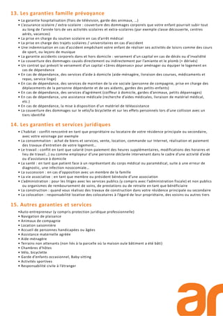 13. Les garanties famille prévoyance
• La garantie hospitalisation (frais de télévision, garde des animaux, …)
• L’assurance scolaire / extra-scolaire : couverture des dommages corporels que votre enfant pourrait subir tout
au long de l’année lors de ses activités scolaires et extra-scolaires (par exemple classe découverte, centres
aérés, vacances)
• La prise en charge du soutien scolaire en cas d’arrêt médical
• La prise en charge des trajets scolaires / universitaires en cas d’accident
• Une indemnisation en cas d’accident empêchant votre enfant de réaliser ses activités de loisirs comme des cours
de sport, ou leçons de musique
• La garantie accidents corporels dans et hors domicile : versement d’un capital en cas de décès ou d’invalidité
• La couverture des dommages causés directement ou indirectement par l’amiante et le plomb (+ dérivés)
• Un contrat qui prévoit le versement d’un capital «1ères dépenses» pour aménager ou équiper le logement en
cas de dépendance
• En cas de dépendance, des services d’aide à domicile (aide-ménagère, livraison des courses, médicaments et
repas, service linge)
• En cas de dépendance, des services de maintien de la vie sociale (personne de compagnie, prise en charge des
déplacements de la personne dépendante et de ses aidants, gardes des petits-enfants)
• En cas de dépendance, des services d’agrément (coiffeur à domicile, gardes d’animaux, petits dépannages)
• En cas de dépendance, une assistance médicale (recherche d’aides médicales, livraison de matériel médical,
etc.)
• En cas de dépendance, la mise à disposition d’un matériel de téléassistance
• La couverture des dommages sur le vélo/la bicyclette et sur les effets personnels lors d’une collision avec un
tiers identifié
14. Les garanties et services juridiques
• L’habitat : conflit rencontré en tant que propriétaire ou locataire de votre résidence principale ou secondaire,
avec votre voisinage par exemple
• La consommation : achat de biens et services, vente, location, commande sur Internet, réalisation et paiement
des travaux d’entretien de votre logement…
• Le travail : conflit en tant que salarié (non-paiement des heures supplémentaires, modifications des horaires et
lieu de travail…) ou comme employeur d’une personne déclarée intervenant dans le cadre d’une activité d’aide
ou d’assistance à domicile
• La santé : en tant que patient face à un représentant du corps médical ou paramédical, suite à une erreur de
diagnostic, une infection nosocomiale…
• La succession : en cas d’opposition avec un membre de la famille
• La vie associative : en tant que membre ou président bénévole d’une association
• L’administration : pour les litiges avec les services publics (y compris avec l’administration fiscale) et non publics
ou organismes de remboursement de soins, de prestations ou de retraite en tant que bénéficiaire
• La construction : quand vous réalisez des travaux de construction dans votre résidence principale ou secondaire
• La colocation : responsabilité locative des colocataires à l’égard de leur propriétaire, des voisins ou autres tiers
15. Autres garanties et services
•Auto-entrepreneur (y compris protection juridique professionnelle)
• Navigation de plaisance
• Animaux de compagnie
• Location saisonnière
• Accueil de personnes handicapées ou âgées
• Assistance maternelle agréée
• Aide-ménagère
• Terrains non attenants (non liés à la parcelle où la maison oule bâtiment a été bâti)
• Chambres d’hôtes
• Vélo, bicyclette
• Garde d’enfants occasionnel, Baby-sitting
• Activités sportives
• Responsabilité civile à l’étranger
 