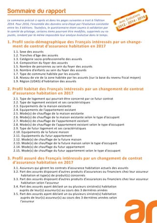 1. Profil socio-démographique des Français intéressés par un change-
ment de contrat d’assurance habitation en 2017
1.1. Sexe des assurés
1.2. Tranches d’âge des assurés
1.3. Catégorie socio-professionnelle des assurés
1.4. Composition du foyer des assurés
1.5. Nombre de personnes au sein du foyer des assurés
1.6. Nombre d’enfants au sein du foyer des assurés
1.7. Type de commune habitée par les assurés
1.8. Niveau de vie de la zone habitée par les assurés (sur la base du revenu fiscal moyen)
1.9. Région (UDA5) d’habitation des assurés
2. Profil habitat des Français intéressés par un changement de contrat
d’assurance habitation en 2017
2.1. Type de logement qui pourrait-être concerné par ce futur contrat
2.2. Type de logement existant et ses caractéristiques
2.3. Equipements de la maison existante
2.4. Equipements de l’appartement existant
2.5. Mode(s) de chauffage de la maison existante
2.6. Mode(s) de chauffage de la maison existante selon le type d’occupant
2.7. Mode(s) de chauffage de l’appartement existant
2.8. Mode(s) de chauffage de l’appartement existant selon le type d’occupant
2.9. Type de futur logement et ses caractéristiques
2.10. Equipements de la future maison
2.11. Equipements du futur appartement
2.12. Mode(s) de chauffage de la future maison
2.13. Mode(s) de chauffage de la future maison selon le type d’occupant
2.14. Mode(s) de chauffage du futur appartement
2.15. Mode(s) de chauffage du futur appartement selon le type d’occupant
3. Profil assuré des Français intéressés par un changement de contrat
d’assurance habitation en 2017
3.1. Assureurs qui gèrent les contrats d’assurance habitation actuels des assurés
3.2. Part des assurés disposant d’autres produits d’assurances ou financiers chez leur assureur
habitation et type(s) de produit(s) concernés
3.3. Part des assurés disposant d’autres produits d’assurances ou financiers chez leur assureur
habitation selon l’assureur
3.4. Part des assurés ayant déclaré un ou plusieurs sinistre(s) habitation
auprès de leur(s) assureur(s) au cours des 3 dernières années
3.5. Part des assurés ayant déclaré un ou plusieurs sinistre(s) habitation
auprès de leur(s) assureur(s) au cours des 3 dernières années selon
l’assureur
Sommaire du rapport
Le sommaire précisé ci-après et dans les pages suivantes a trait à l’édition
2014. Pour 2016, l’ensemble des données sera étayé par l’évolution constatée
entre les 3 éditions. Toutefois, le questionnaire étant soumis à validation par
le comité de pilotage, certains items pourront être modifiés, supprimés ou ra-
joutés, rendant par là même impossible leur analyse évolutive dans le temps.
 